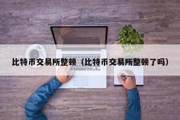 比特币交易所整顿（比特币交易所整顿了吗）