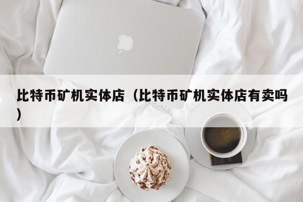 比特币矿机实体店（比特币矿机实体店有卖吗）